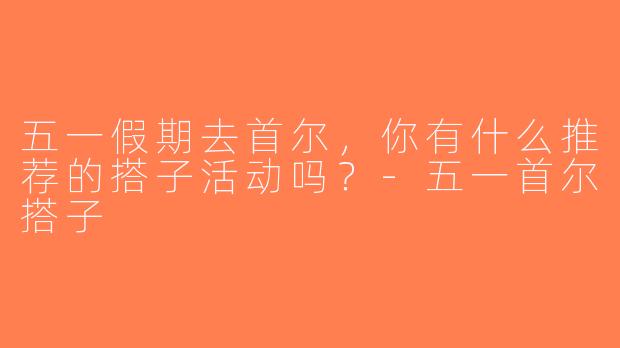 五一假期去首尔，你有什么推荐的搭子活动吗？-五一首尔搭子