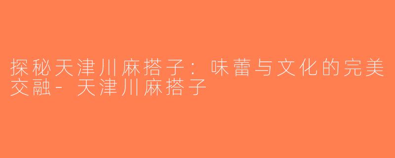 探秘天津川麻搭子：味蕾与文化的完美交融-天津川麻搭子