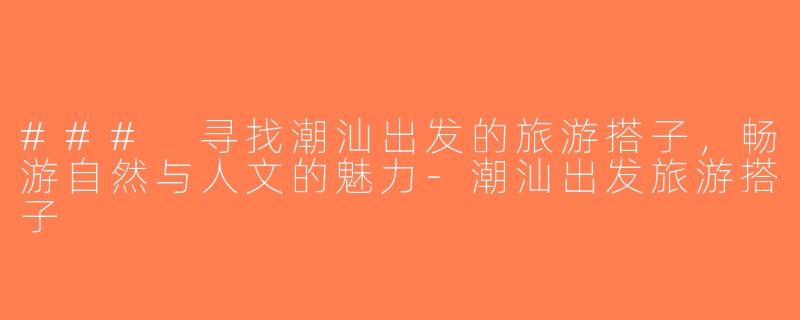 ### 寻找潮汕出发的旅游搭子，畅游自然与人文的魅力-潮汕出发旅游搭子