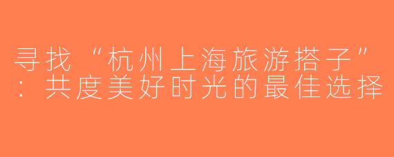 寻找“杭州上海旅游搭子”：共度美好时光的最佳选择