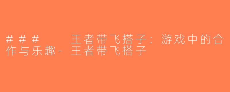 ###  王者带飞搭子：游戏中的合作与乐趣-王者带飞搭子