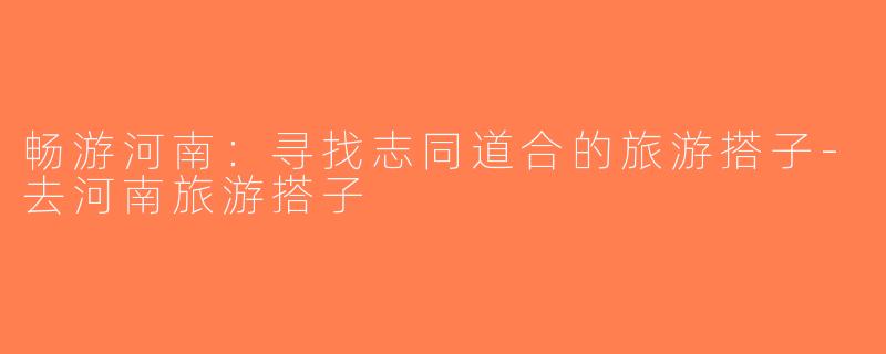 畅游河南：寻找志同道合的旅游搭子-去河南旅游搭子