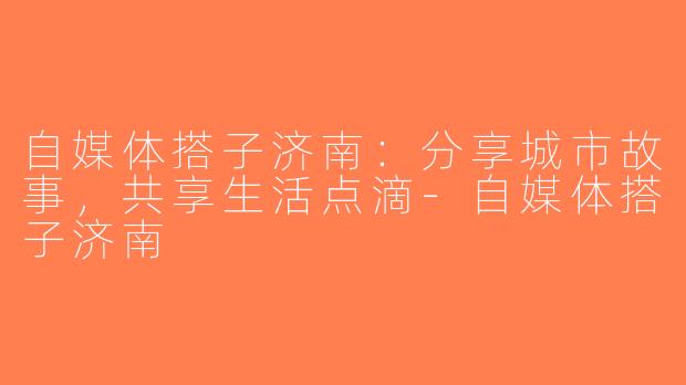 自媒体搭子济南：分享城市故事，共享生活点滴-自媒体搭子济南