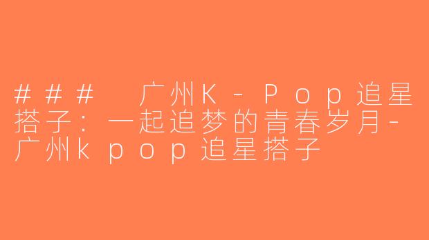 ### 广州K-Pop追星搭子：一起追梦的青春岁月-广州kpop追星搭子