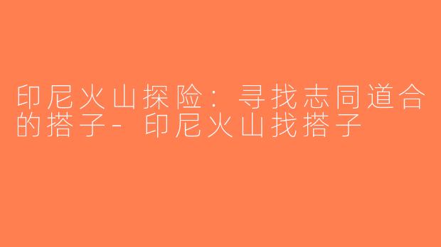 印尼火山探险：寻找志同道合的搭子-印尼火山找搭子