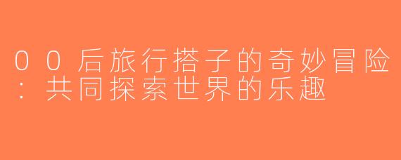 00后旅行搭子的奇妙冒险：共同探索世界的乐趣