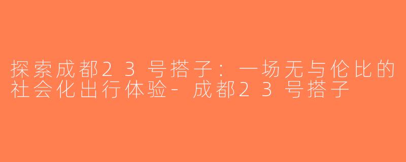 探索成都23号搭子：一场无与伦比的社会化出行体验-成都23号搭子