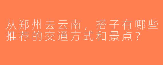 从郑州去云南，搭子有哪些推荐的交通方式和景点？