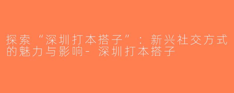 探索“深圳打本搭子”：新兴社交方式的魅力与影响-深圳打本搭子