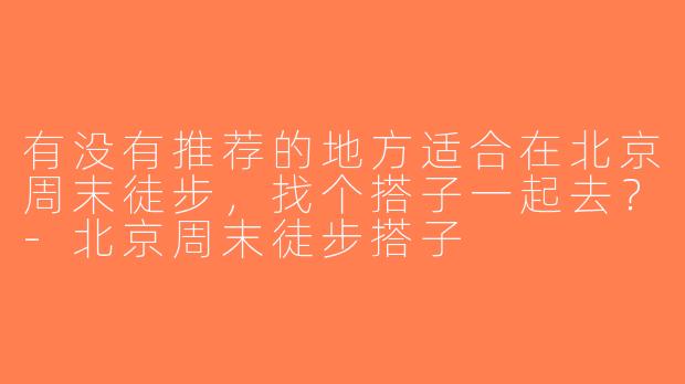 有没有推荐的地方适合在北京周末徒步，找个搭子一起去？-北京周末徒步搭子