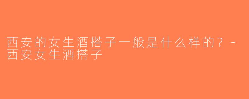西安的女生酒搭子一般是什么样的？-西安女生酒搭子