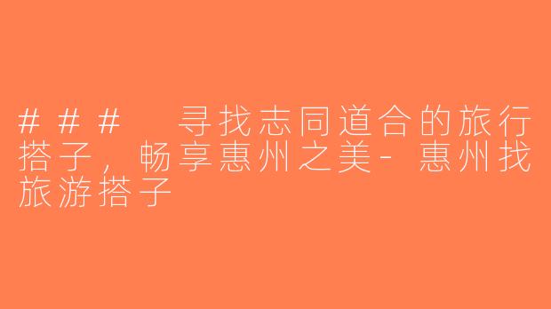 ### 寻找志同道合的旅行搭子，畅享惠州之美-惠州找旅游搭子