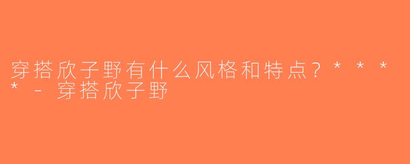 穿搭欣子野有什么风格和特点？****-穿搭欣子野