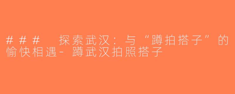 ### 探索武汉：与“蹲拍搭子”的愉快相遇-蹲武汉拍照搭子