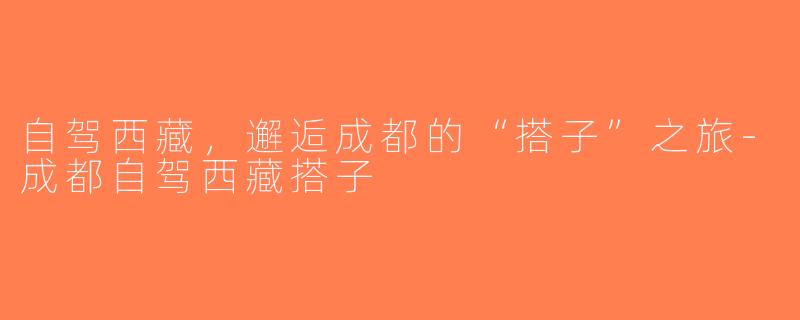 自驾西藏，邂逅成都的“搭子”之旅-成都自驾西藏搭子