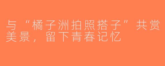 与“橘子洲拍照搭子”共赏美景，留下青春记忆