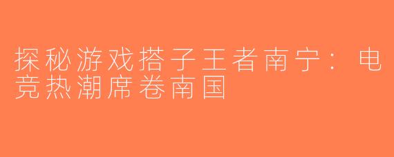 探秘游戏搭子王者南宁：电竞热潮席卷南国