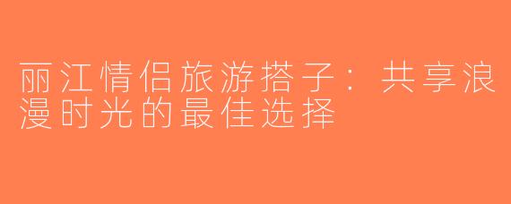 丽江情侣旅游搭子：共享浪漫时光的最佳选择
