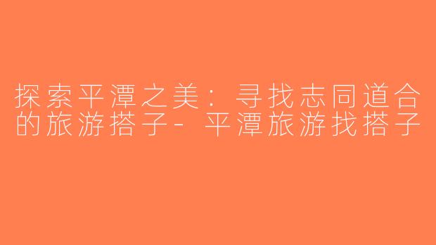 探索平潭之美：寻找志同道合的旅游搭子-平潭旅游找搭子