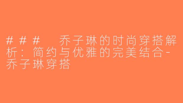 ### 乔子琳的时尚穿搭解析：简约与优雅的完美结合-乔子琳穿搭