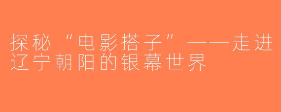 探秘“电影搭子”——走进辽宁朝阳的银幕世界
