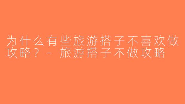 为什么有些旅游搭子不喜欢做攻略？-旅游搭子不做攻略
