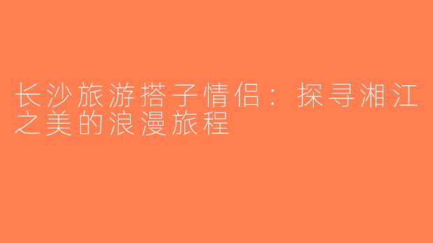 长沙旅游搭子情侣：探寻湘江之美的浪漫旅程