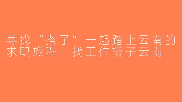 寻找“搭子”一起踏上云南的求职旅程-找工作搭子云南