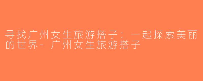 寻找广州女生旅游搭子：一起探索美丽的世界-广州女生旅游搭子