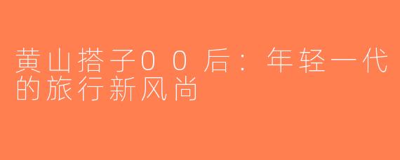 黄山搭子00后：年轻一代的旅行新风尚