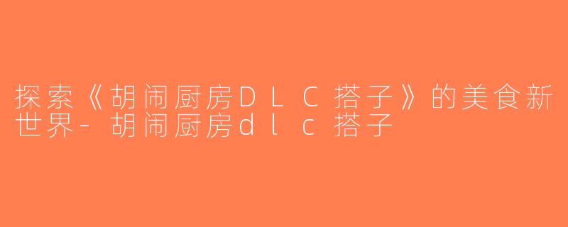 探索《胡闹厨房DLC搭子》的美食新世界-胡闹厨房dlc搭子