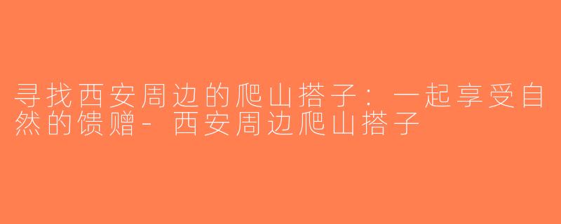 寻找西安周边的爬山搭子：一起享受自然的馈赠-西安周边爬山搭子