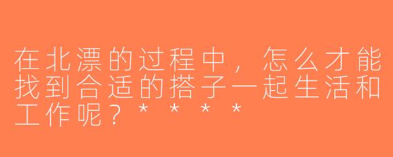 在北漂的过程中，怎么才能找到合适的搭子一起生活和工作呢？****