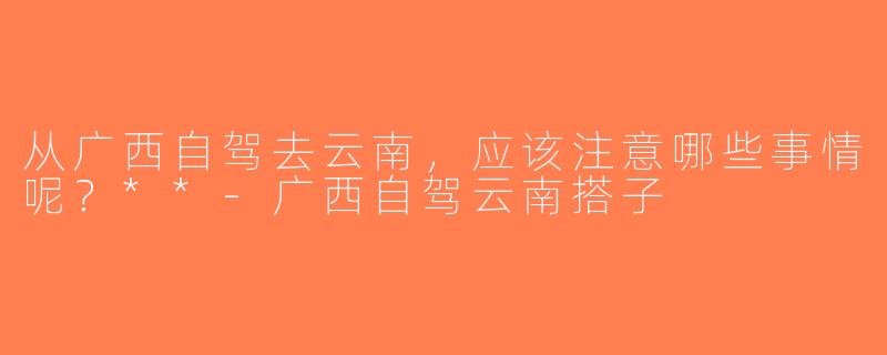 从广西自驾去云南，应该注意哪些事情呢？**-广西自驾云南搭子
