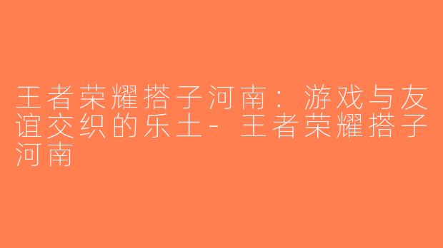 王者荣耀搭子河南：游戏与友谊交织的乐土-王者荣耀搭子河南