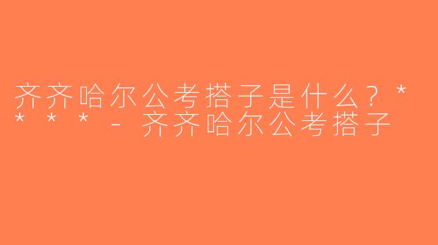 齐齐哈尔公考搭子是什么？****-齐齐哈尔公考搭子
