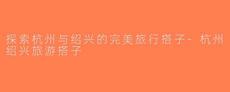 探索杭州与绍兴的完美旅行搭子-杭州绍兴旅游搭子