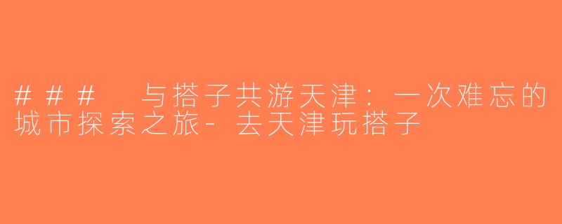 ### 与搭子共游天津：一次难忘的城市探索之旅-去天津玩搭子