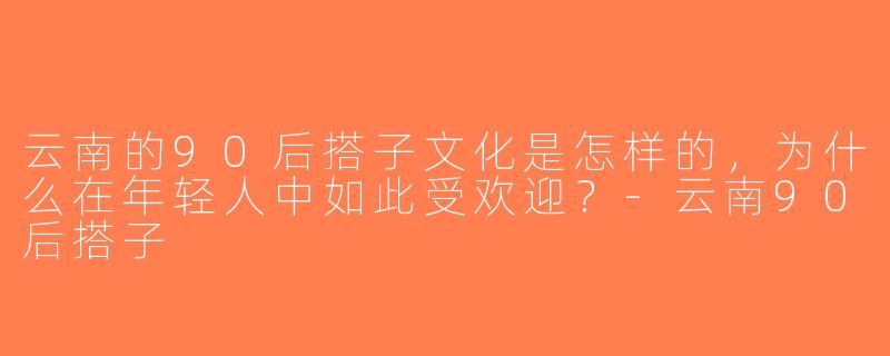 云南的90后搭子文化是怎样的，为什么在年轻人中如此受欢迎？-云南90后搭子