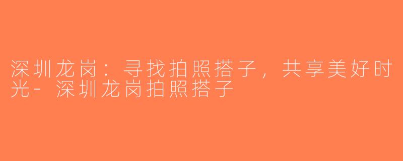 深圳龙岗：寻找拍照搭子，共享美好时光-深圳龙岗拍照搭子
