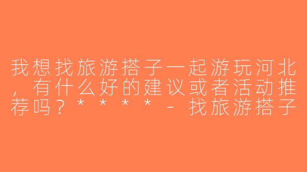 我想找旅游搭子一起游玩河北，有什么好的建议或者活动推荐吗？****-找旅游搭子河北