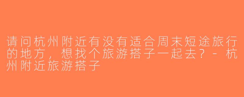 请问杭州附近有没有适合周末短途旅行的地方，想找个旅游搭子一起去？-杭州附近旅游搭子