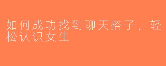 如何成功找到聊天搭子，轻松认识女生