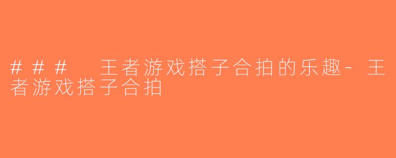 ### 王者游戏搭子合拍的乐趣-王者游戏搭子合拍