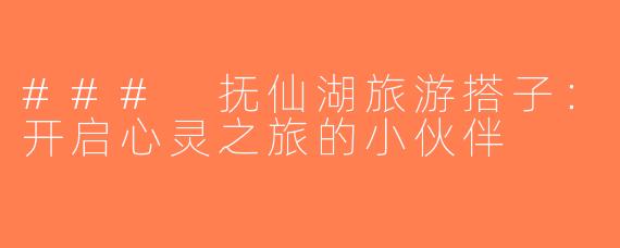 ### 抚仙湖旅游搭子：开启心灵之旅的小伙伴