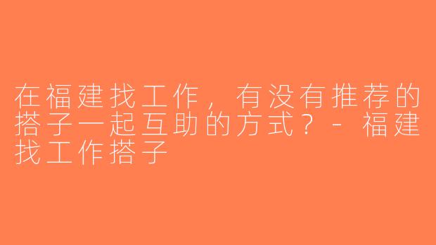 在福建找工作，有没有推荐的搭子一起互助的方式？-福建找工作搭子
