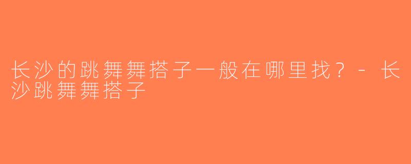 长沙的跳舞舞搭子一般在哪里找？-长沙跳舞舞搭子