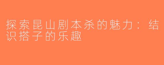 探索昆山剧本杀的魅力：结识搭子的乐趣