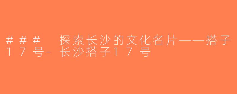 ### 探索长沙的文化名片——搭子17号-长沙搭子17号