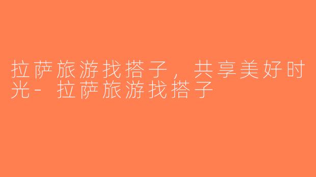 拉萨旅游找搭子，共享美好时光-拉萨旅游找搭子